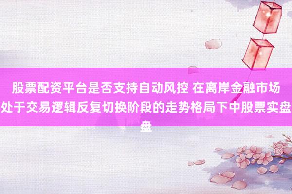股票配资平台是否支持自动风控 在离岸金融市场处于交易逻辑反复切换阶段的走势格局下中股票实盘