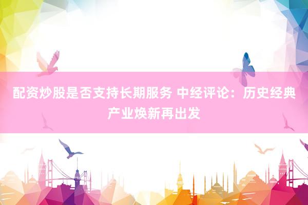 配资炒股是否支持长期服务 中经评论：历史经典产业焕新再出发