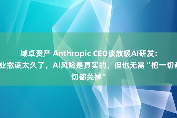 域卓资产 Anthropic CEO谈放缓AI研发：这个行业撒谎太久了，AI风险是真实的，但也无需“把一切都关掉”
