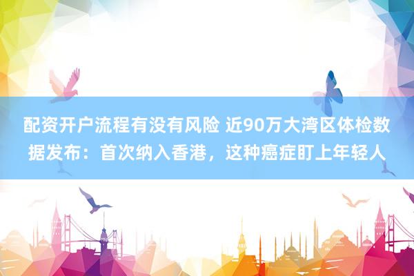 配资开户流程有没有风险 近90万大湾区体检数据发布：首次纳入香港，这种癌症盯上年轻人