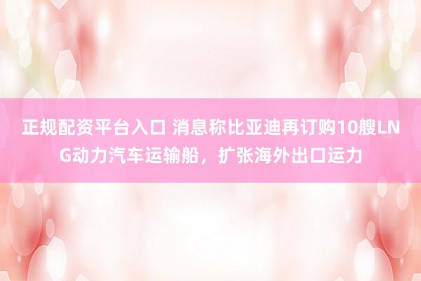 正规配资平台入口 消息称比亚迪再订购10艘LNG动力汽车运输船，扩张海外出口运力
