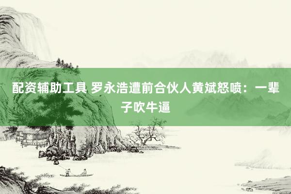 配资辅助工具 罗永浩遭前合伙人黄斌怒喷：一辈子吹牛逼