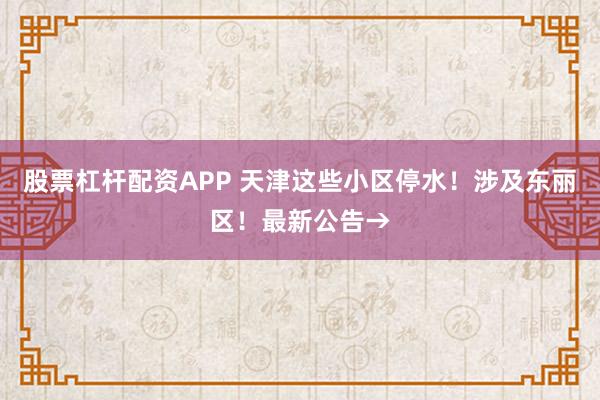 股票杠杆配资APP 天津这些小区停水！涉及东丽区！最新公告→