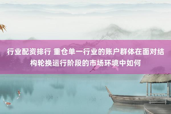 行业配资排行 重仓单一行业的账户群体在面对结构轮换运行阶段的市场环境中如何