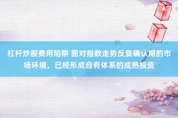 杠杆炒股费用陷阱 面对指数走势反复确认期的市场环境，已经形成自有体系的成熟投资