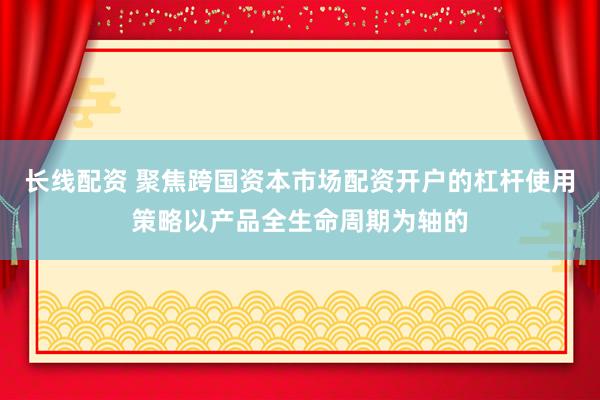长线配资 聚焦跨国资本市场配资开户的杠杆使用策略以产品全生命周期为轴的