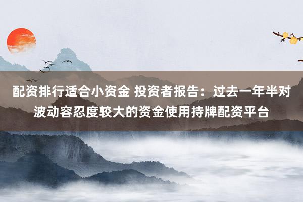 配资排行适合小资金 投资者报告：过去一年半对波动容忍度较大的资金使用持牌配资平台