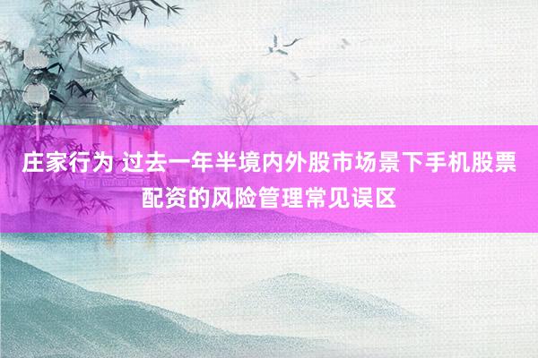庄家行为 过去一年半境内外股市场景下手机股票配资的风险管理常见误区