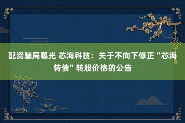 配资骗局曝光 芯海科技：关于不向下修正“芯海转债”转股价格的公告