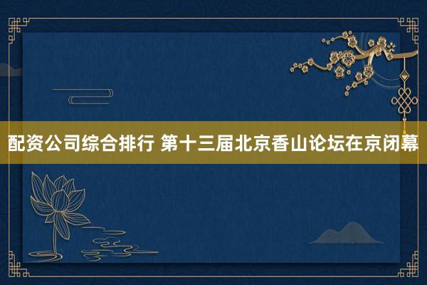 配资公司综合排行 第十三届北京香山论坛在京闭幕