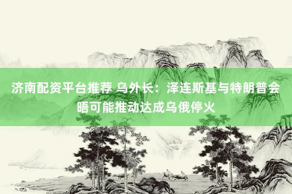 济南配资平台推荐 乌外长：泽连斯基与特朗普会晤可能推动达成乌俄停火