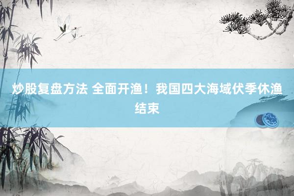 炒股复盘方法 全面开渔！我国四大海域伏季休渔结束