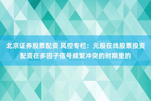 北京证券股票配资 风控专栏：元股在线股票投资配资在多因子信号频繁冲突的时期里的