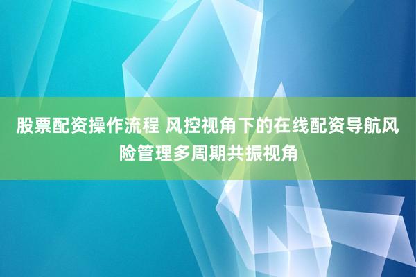 股票配资操作流程 风控视角下的在线配资导航风险管理多周期共振视角