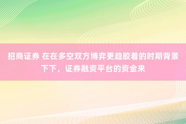 招商证券 在在多空双方博弈更趋胶着的时期背景下下，证券融资平台的资金来
