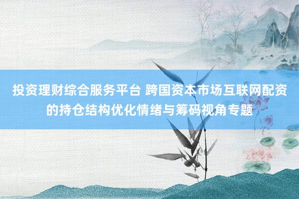 投资理财综合服务平台 跨国资本市场互联网配资的持仓结构优化情绪与筹码视角专题