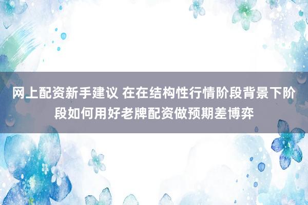 网上配资新手建议 在在结构性行情阶段背景下阶段如何用好老牌配资做预期差博弈