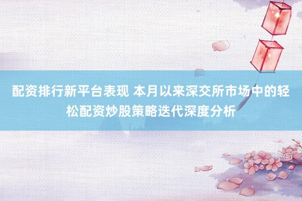 配资排行新平台表现 本月以来深交所市场中的轻松配资炒股策略迭代深度分析
