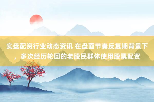 实盘配资行业动态资讯 在盘面节奏反复期背景下，多次经历轮回的老股民群体使用股票配资