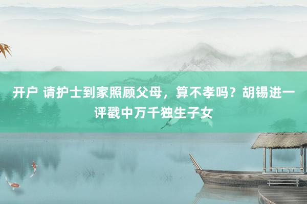 开户 请护士到家照顾父母，算不孝吗？胡锡进一评戳中万千独生子女