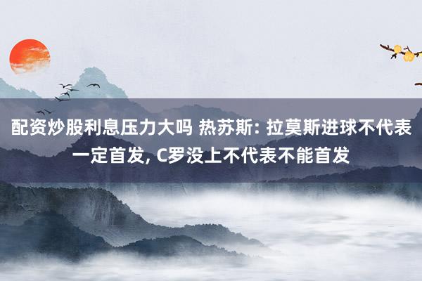 配资炒股利息压力大吗 热苏斯: 拉莫斯进球不代表一定首发, C罗没上不代表不能首发