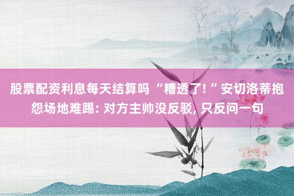 股票配资利息每天结算吗 “糟透了! ”安切洛蒂抱怨场地难踢: 对方主帅没反驳, 只反问一句