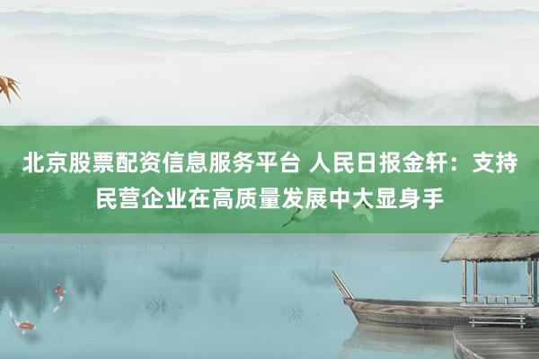 北京股票配资信息服务平台 人民日报金轩：支持民营企业在高质量发展中大显身手