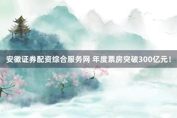 安徽证券配资综合服务网 年度票房突破300亿元！