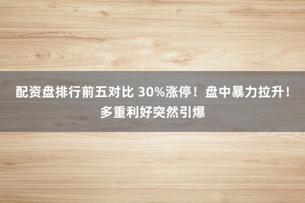 配资盘排行前五对比 30%涨停！盘中暴力拉升！多重利好突然引爆