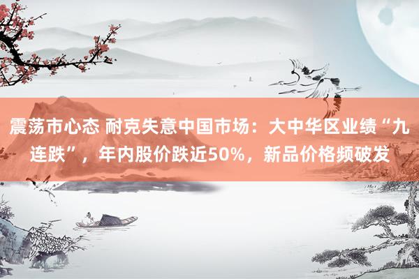震荡市心态 耐克失意中国市场：大中华区业绩“九连跌”，年内股价跌近50%，新品价格频破发