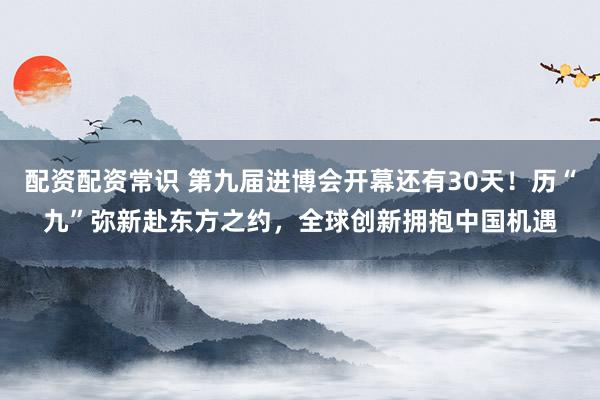 配资配资常识 第九届进博会开幕还有30天！历“九”弥新赴东方之约，全球创新拥抱中国机遇