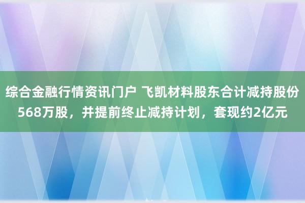 综合金融行情资讯门户 飞凯材料股东合计减持股份568万股，并提前终止减持计划，套现约2亿元
