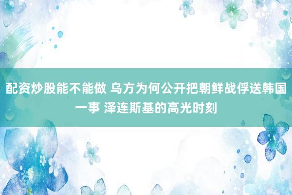配资炒股能不能做 乌方为何公开把朝鲜战俘送韩国一事 泽连斯基的高光时刻