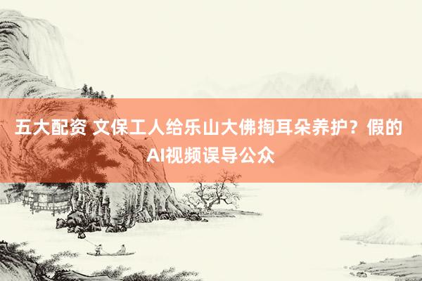 五大配资 文保工人给乐山大佛掏耳朵养护？假的 AI视频误导公众