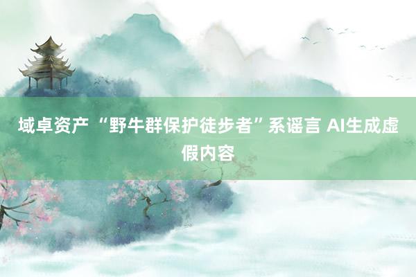 域卓资产 “野牛群保护徒步者”系谣言 AI生成虚假内容