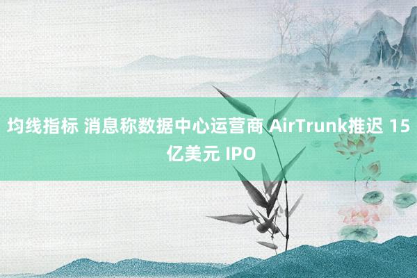 均线指标 消息称数据中心运营商 AirTrunk推迟 15 亿美元 IPO