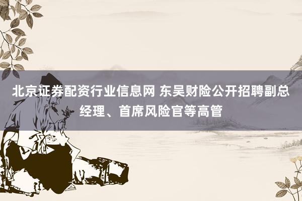 北京证券配资行业信息网 东吴财险公开招聘副总经理、首席风险官等高管