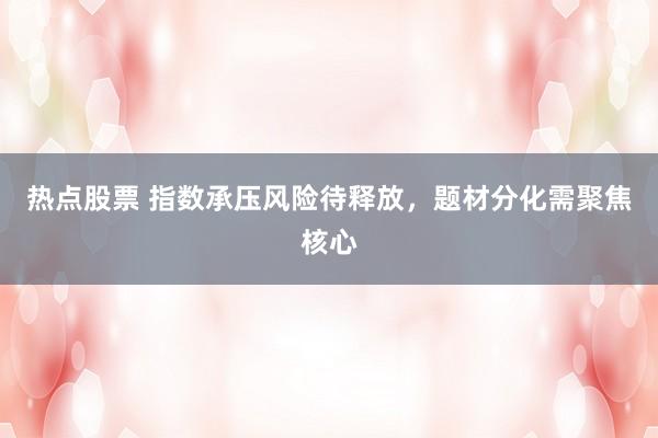 热点股票 指数承压风险待释放，题材分化需聚焦核心
