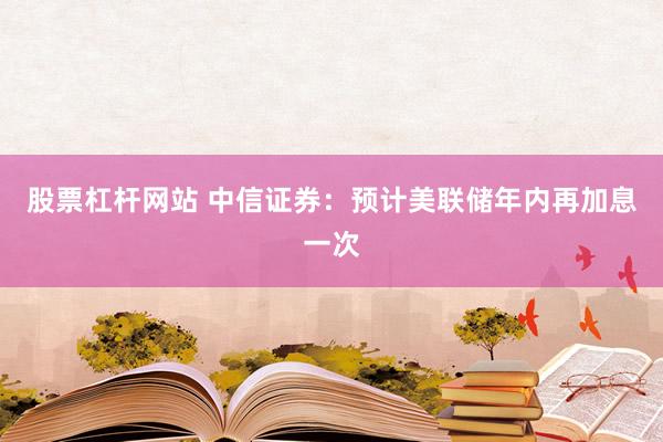 股票杠杆网站 中信证券：预计美联储年内再加息一次