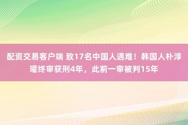 配资交易客户端 致17名中国人遇难！韩国人朴淳瓘终审获刑4年，此前一审被判15年
