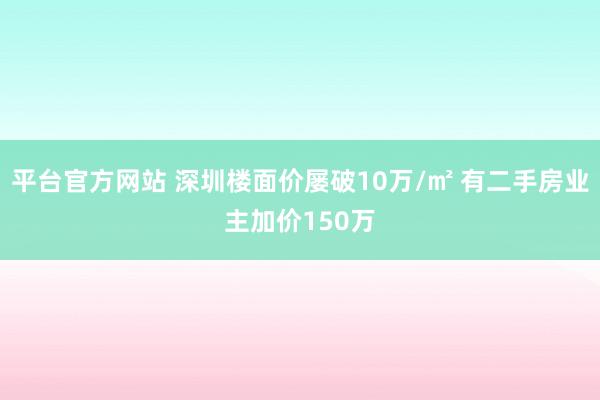 平台官方网站 深圳楼面价屡破10万/㎡ 有二手房业主加价150万