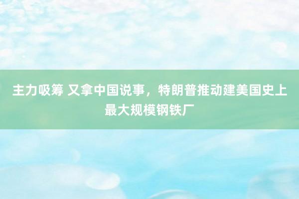 主力吸筹 又拿中国说事，特朗普推动建美国史上最大规模钢铁厂
