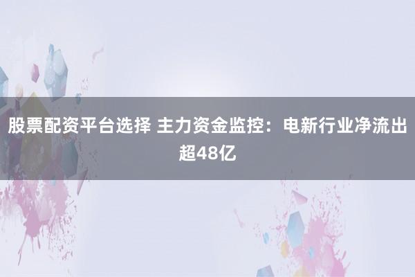 股票配资平台选择 主力资金监控：电新行业净流出超48亿
