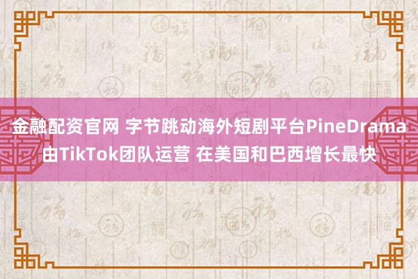 金融配资官网 字节跳动海外短剧平台PineDrama由TikTok团队运营 在美国和巴西增长最快
