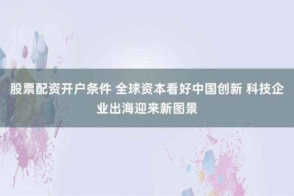 股票配资开户条件 全球资本看好中国创新 科技企业出海迎来新图景