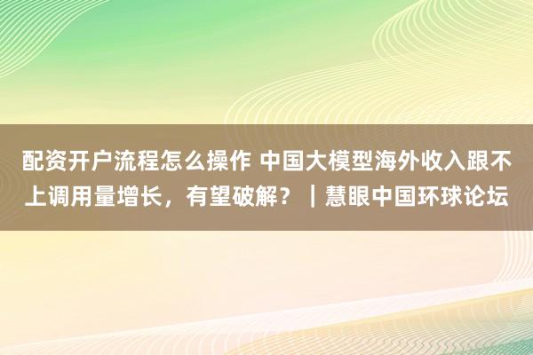 配资开户流程怎么操作 中国大模型海外收入跟不上调用量增长，有望破解？｜慧眼中国环球论坛