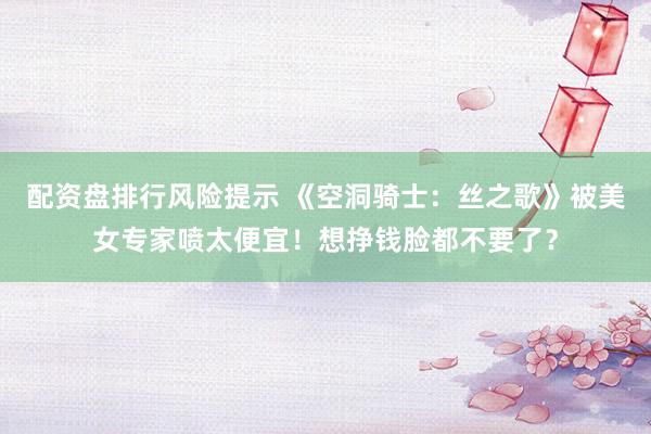 配资盘排行风险提示 《空洞骑士：丝之歌》被美女专家喷太便宜！想挣钱脸都不要了？