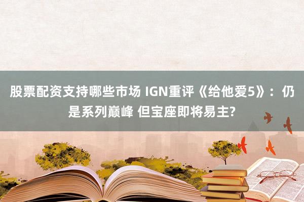 股票配资支持哪些市场 IGN重评《给他爱5》:仍是系列巅峰 但宝座即将易主?