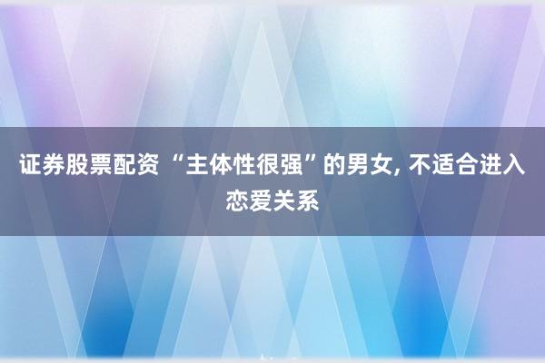 证券股票配资 “主体性很强”的男女, 不适合进入恋爱关系