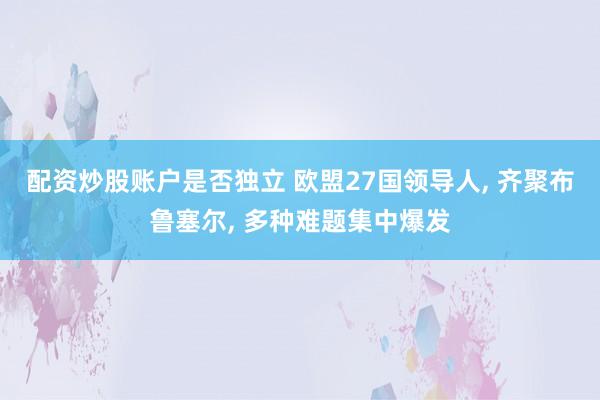 配资炒股账户是否独立 欧盟27国领导人, 齐聚布鲁塞尔, 多种难题集中爆发